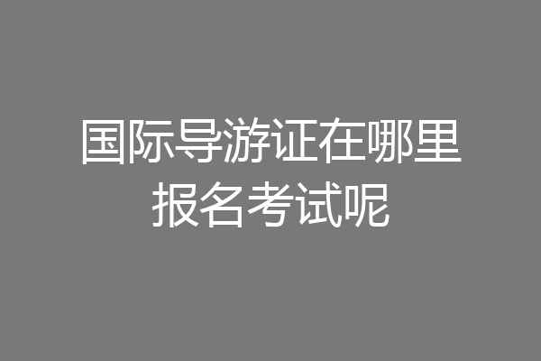 国际导游证在哪里报名考试呢