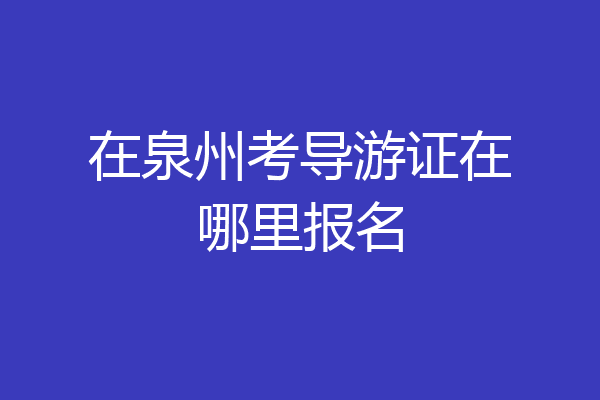在泉州考导游证在哪里报名