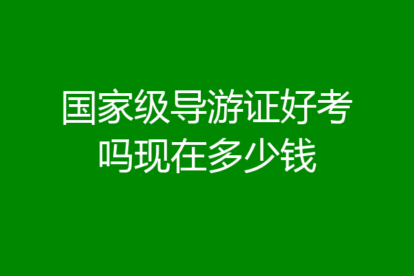 国家级导游证好考吗现在多少钱