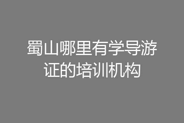 蜀山哪里有学导游证的培训机构