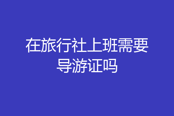 在旅行社上班需要导游证吗
