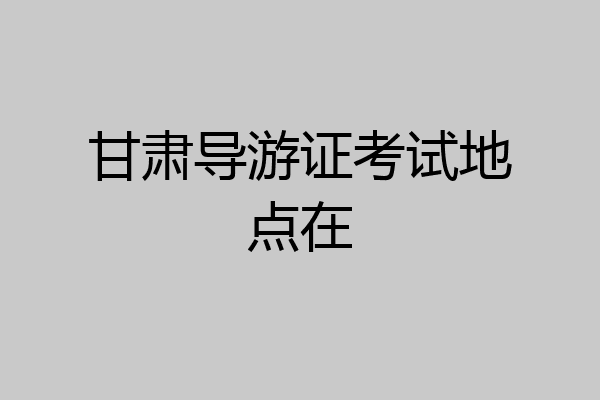 甘肃导游证考试地点在