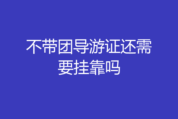 不带团导游证还需要挂靠吗