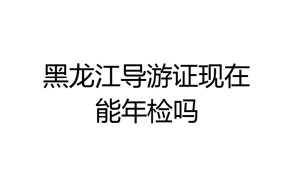 黑龙江导游证现在能年检吗