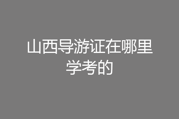 山西导游证在哪里学考的