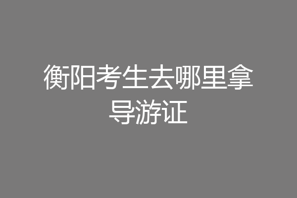 衡阳考生去哪里拿导游证