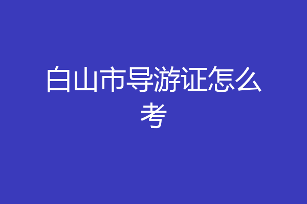 白山市导游证怎么考