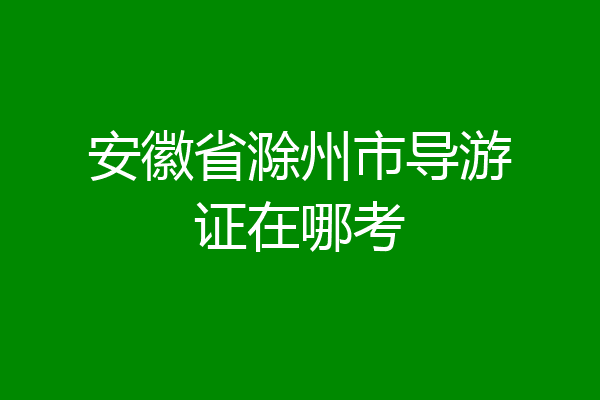 安徽省滁州市导游证在哪考
