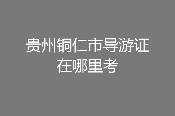 贵州铜仁市导游证在哪里考
