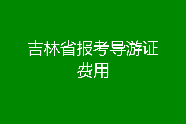 吉林省报考导游证费用