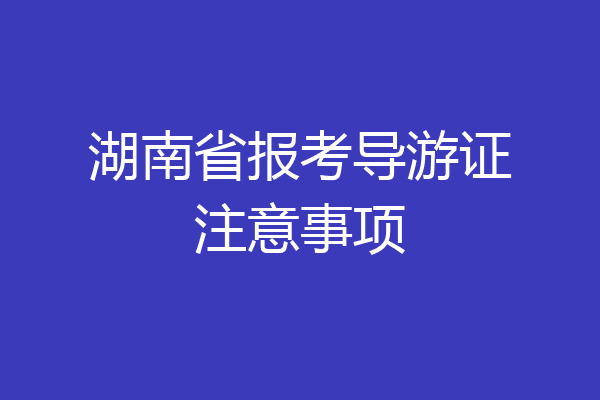 湖南省报考导游证注意事项