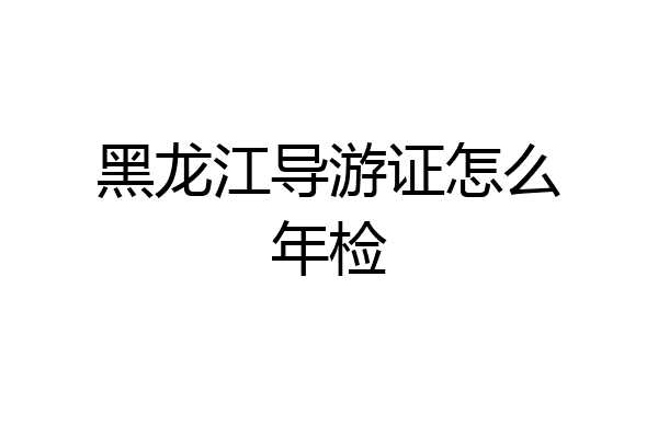 黑龙江导游证怎么年检