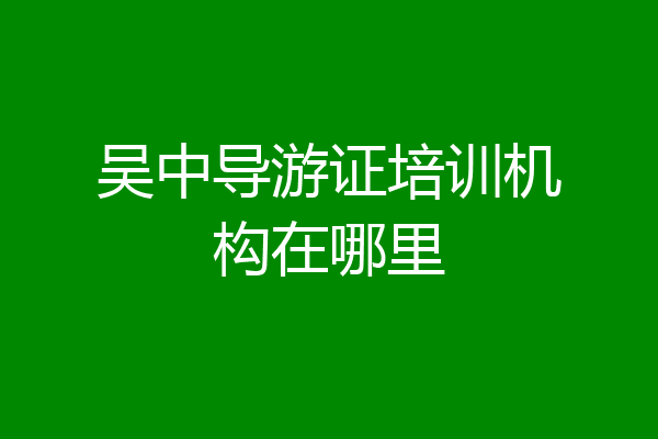 吴中导游证培训机构在哪里