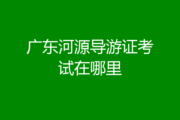 广东河源导游证考试在哪里