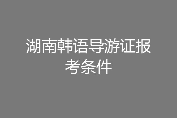 湖南韩语导游证报考条件