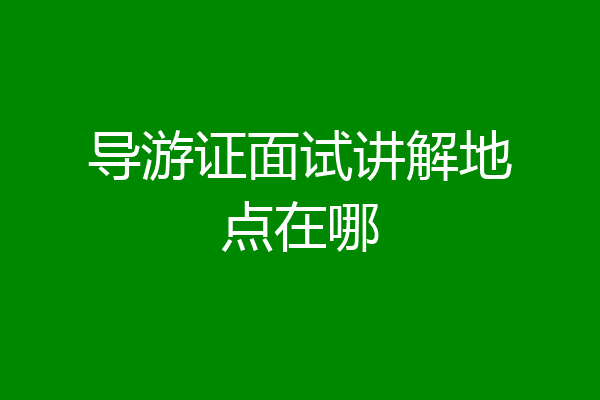 导游证面试讲解地点在哪