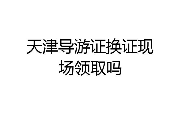 天津导游证换证现场领取吗