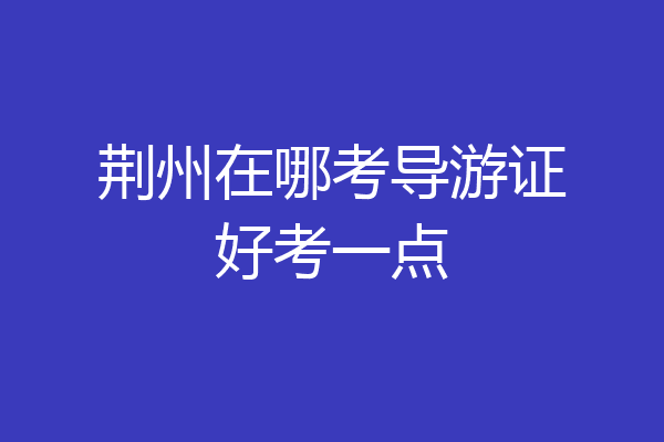 荆州在哪考导游证好考一点