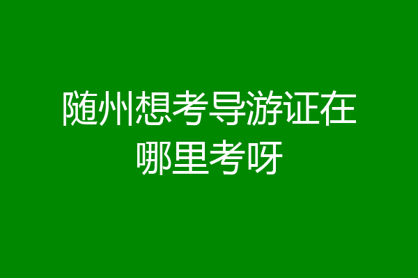 随州想考导游证在哪里考呀