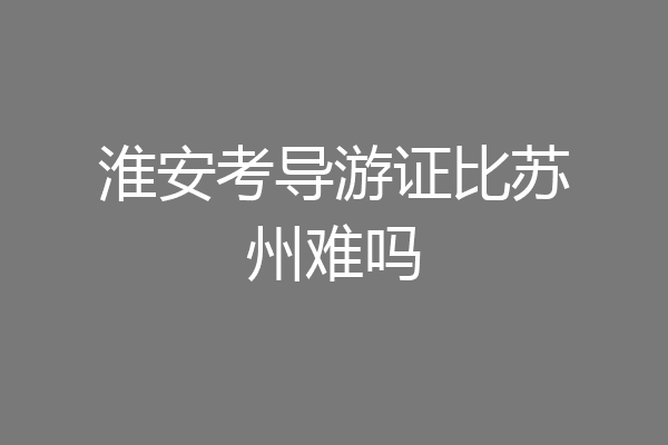 淮安考导游证比苏州难吗