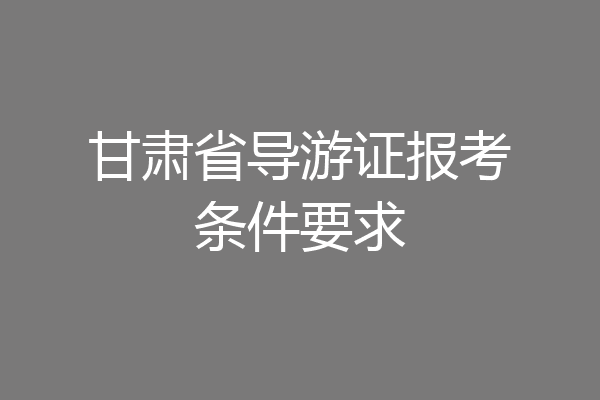 甘肃省导游证报考条件要求