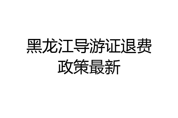 黑龙江导游证退费政策最新