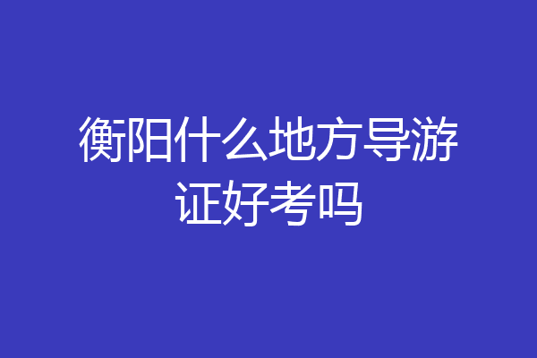 衡阳什么地方导游证好考吗