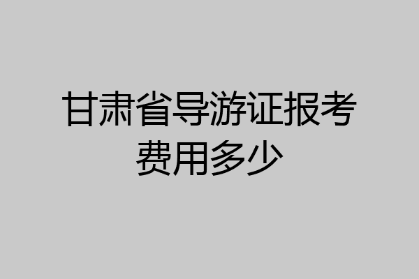甘肃省导游证报考费用多少