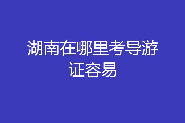 湖南在哪里考导游证容易