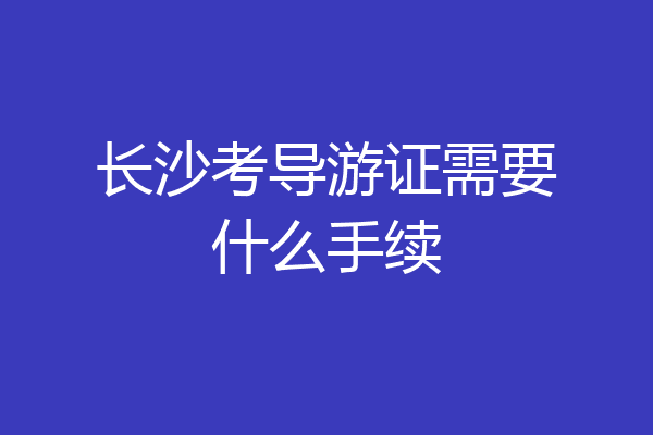长沙考导游证需要什么手续