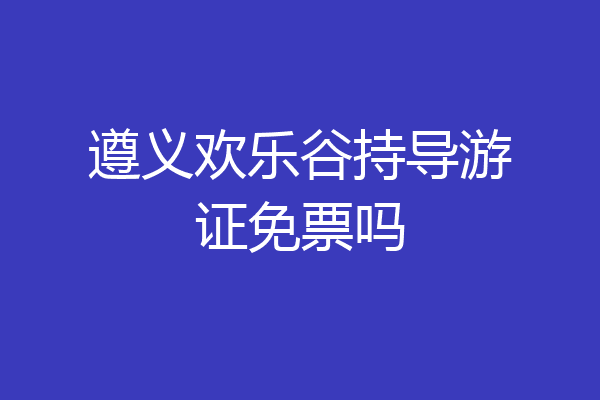 遵义欢乐谷持导游证免票吗