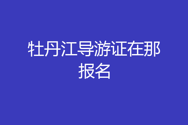 牡丹江导游证在那报名