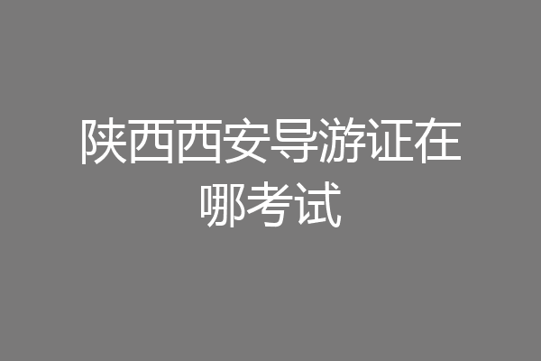 陕西西安导游证在哪考试