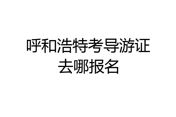 呼和浩特考导游证去哪报名