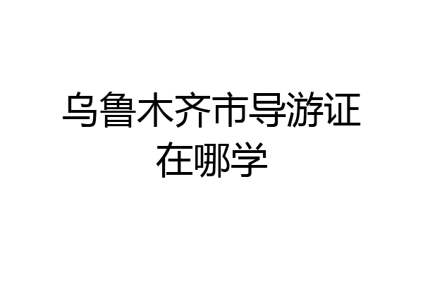 乌鲁木齐市导游证在哪学