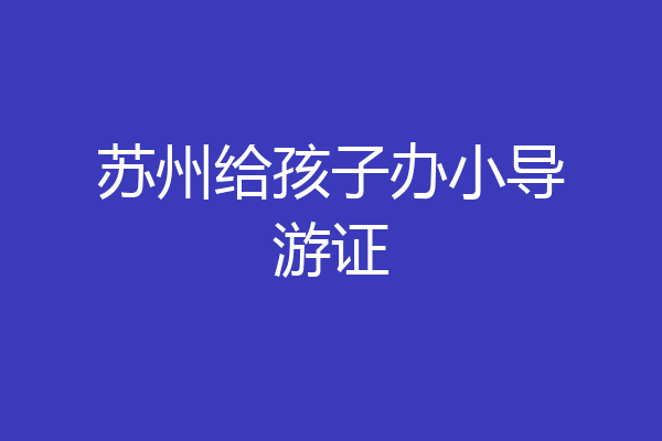 苏州给孩子办小导游证