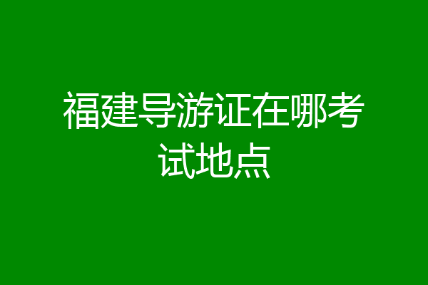 福建导游证在哪考试地点