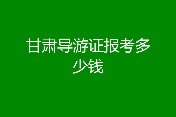 甘肃导游证报考多少钱