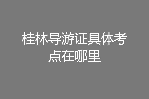 桂林导游证具体考点在哪里