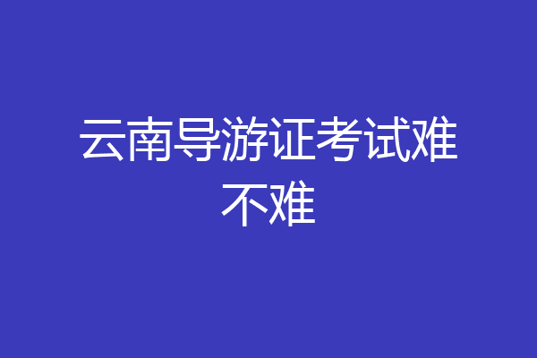 云南导游证考试难不难