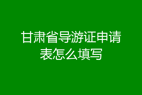 甘肃省导游证申请表怎么填写