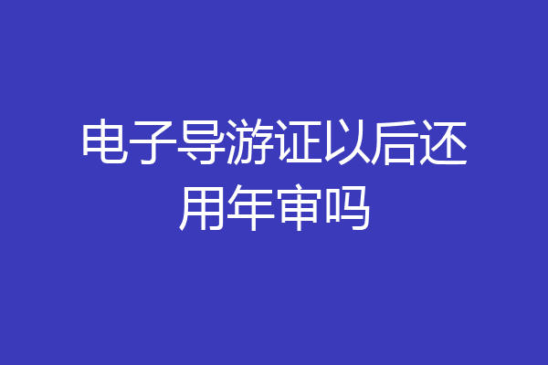 电子导游证以后还用年审吗