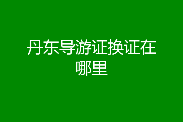 丹东导游证换证在哪里