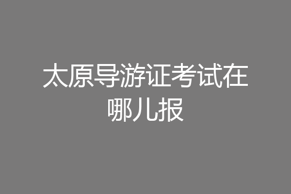 太原导游证考试在哪儿报