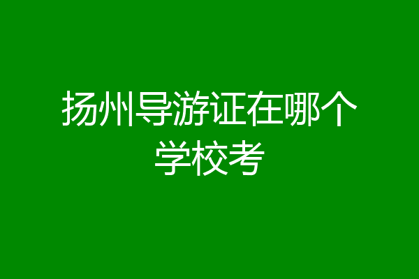 扬州导游证在哪个学校考