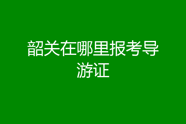 韶关在哪里报考导游证
