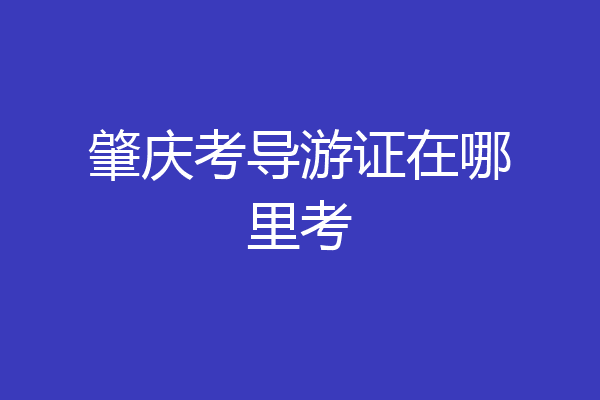 肇庆考导游证在哪里考