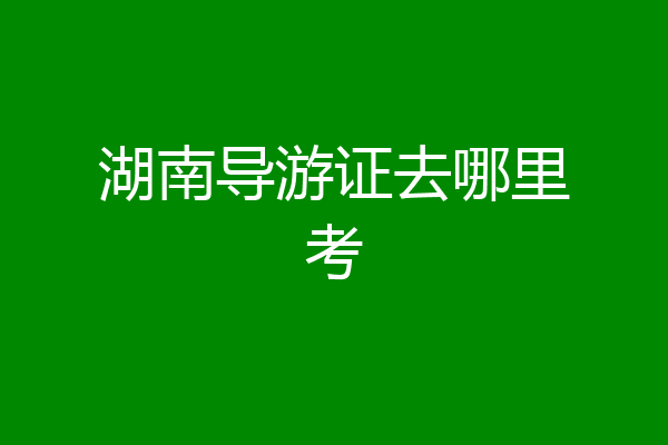 湖南导游证去哪里考