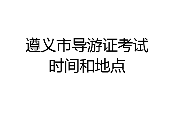 遵义市导游证考试时间和地点
