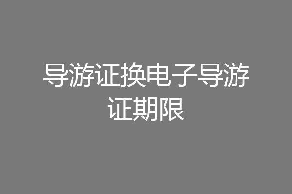 导游证换电子导游证期限